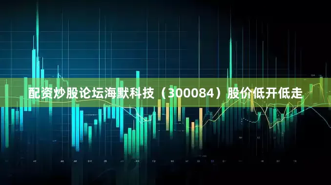 配资炒股论坛海默科技（300084）股价低开低走