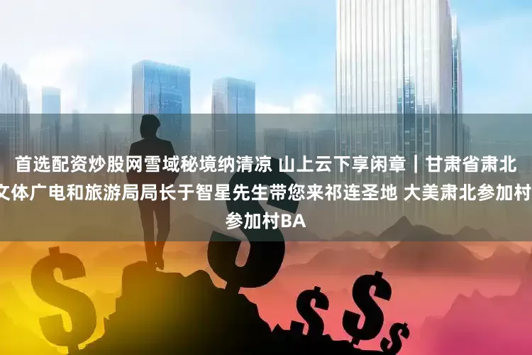 首选配资炒股网雪域秘境纳清凉 山上云下享闲章｜甘肃省肃北县文体广电和旅游局局长于智星先生带您来祁连圣地 大美肃北参加村BA
