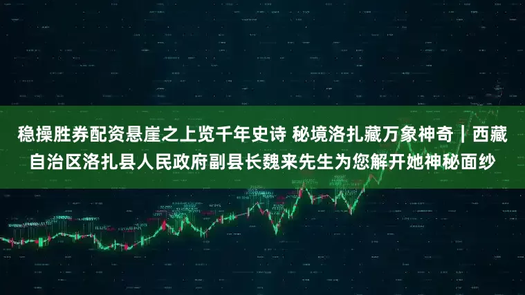 稳操胜券配资悬崖之上览千年史诗 秘境洛扎藏万象神奇｜西藏自治区洛扎县人民政府副县长魏来先生为您解开她神秘面纱