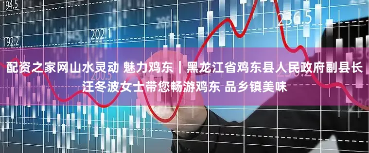 配资之家网山水灵动 魅力鸡东｜黑龙江省鸡东县人民政府副县长汪冬波女士带您畅游鸡东 品乡镇美味