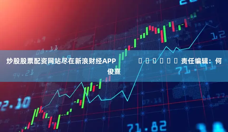 炒股股票配资网站尽在新浪财经APP            						责任编辑：何俊熹