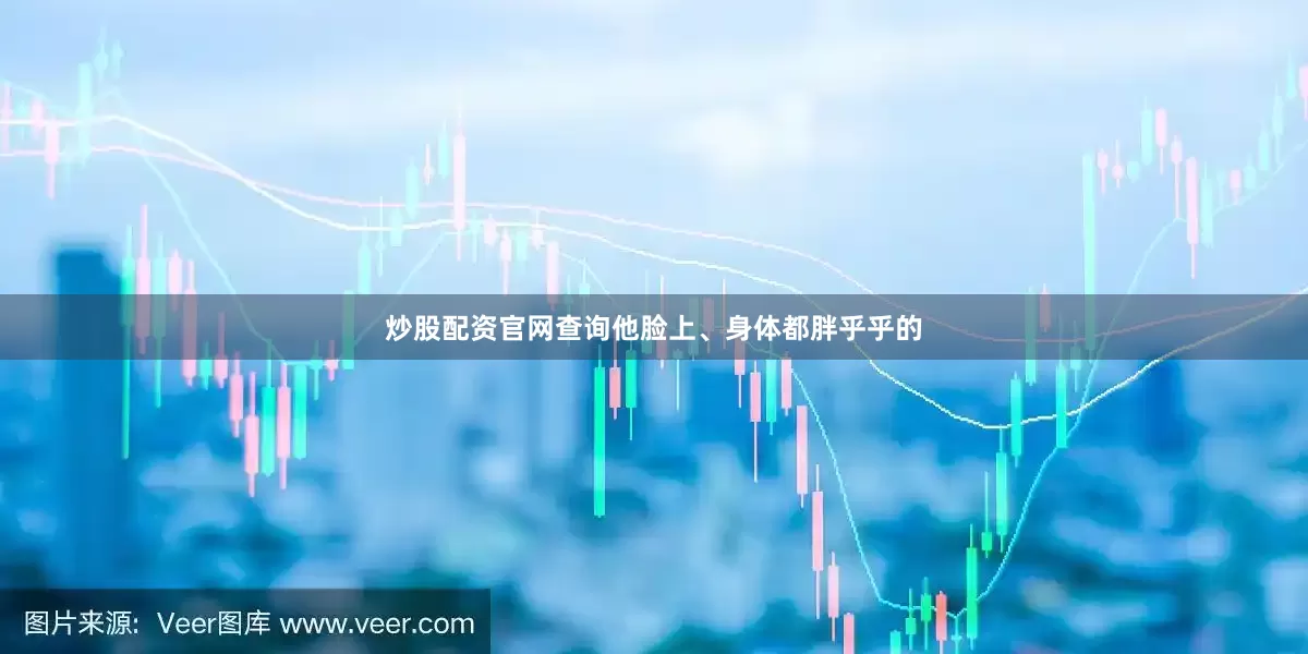 炒股配资官网查询他脸上、身体都胖乎乎的