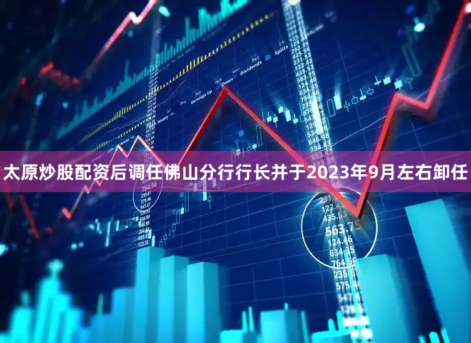 太原炒股配资后调任佛山分行行长并于2023年9月左右卸任