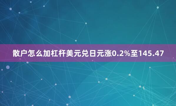 散户怎么加杠杆美元兑日元涨0.2%至145.47