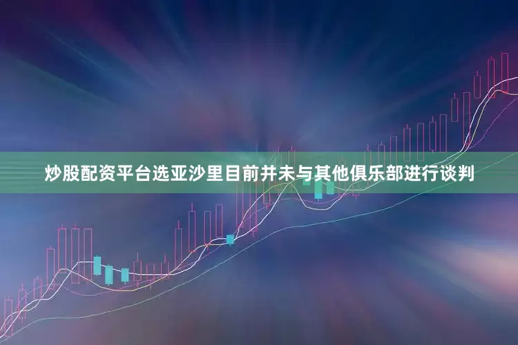 炒股配资平台选亚沙里目前并未与其他俱乐部进行谈判