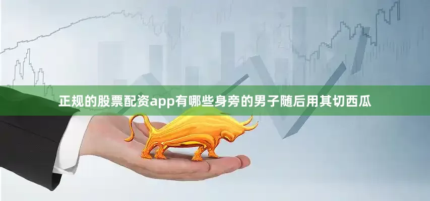 正规的股票配资app有哪些身旁的男子随后用其切西瓜