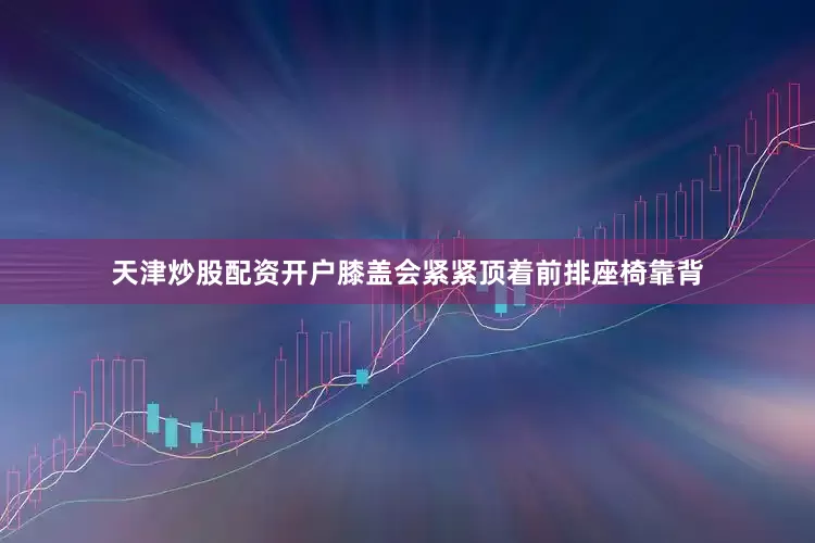 天津炒股配资开户膝盖会紧紧顶着前排座椅靠背