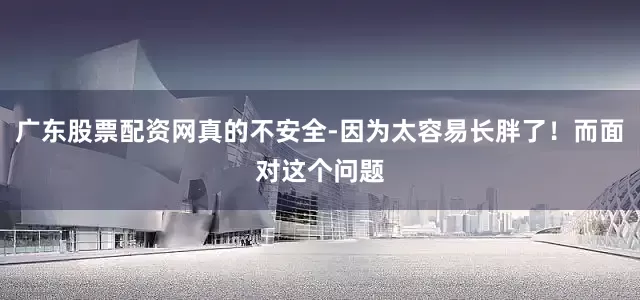 广东股票配资网真的不安全-因为太容易长胖了！而面对这个问题
