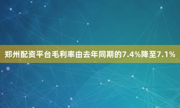 郑州配资平台毛利率由去年同期的7.4%降至7.1%
